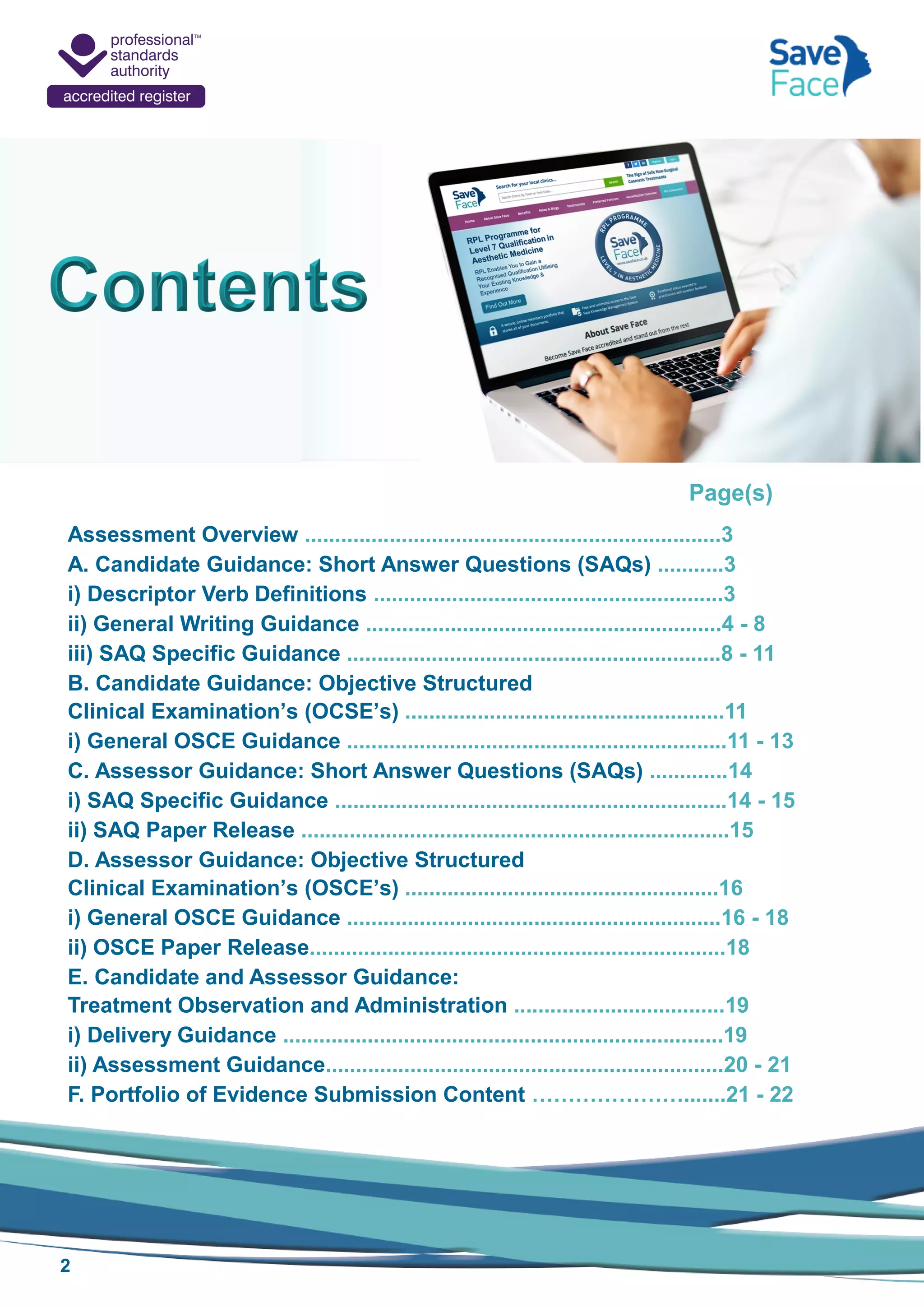 2
Page(s)
Assessment Overview .....................................................................3
A. Candidate Guidance: Short Answer Questions (SAQs) ...........3
i) Descriptor Verb Definitions ..........................................................3
ii) General Writing Guidance ...........................................................4 - 8
iii) SAQ Specific Guidance ..............................................................8 - 11
B. Candidate Guidance: Objective Structured
Clinical Examination’s (OCSE’s) .....................................................11
i) General OSCE Guidance ...............................................................11 - 13
C. Assessor Guidance: Short Answer Questions (SAQs) .............14
i) SAQ Specific Guidance .................................................................14 - 15
ii) SAQ Paper Release .......................................................................15
D. Assessor Guidance: Objective Structured
Clinical Examination’s (OSCE’s) ....................................................16
i) General OSCE Guidance ..............................................................16 - 18
ii) OSCE Paper Release.....................................................................18
E. Candidate and Assessor Guidance:
Treatment Observation and Administration ...................................19
i) Delivery Guidance .........................................................................19
ii) Assessment Guidance..................................................................20 - 21
F. Portfolio of Evidence Submission Content ………………….......21 - 22
 