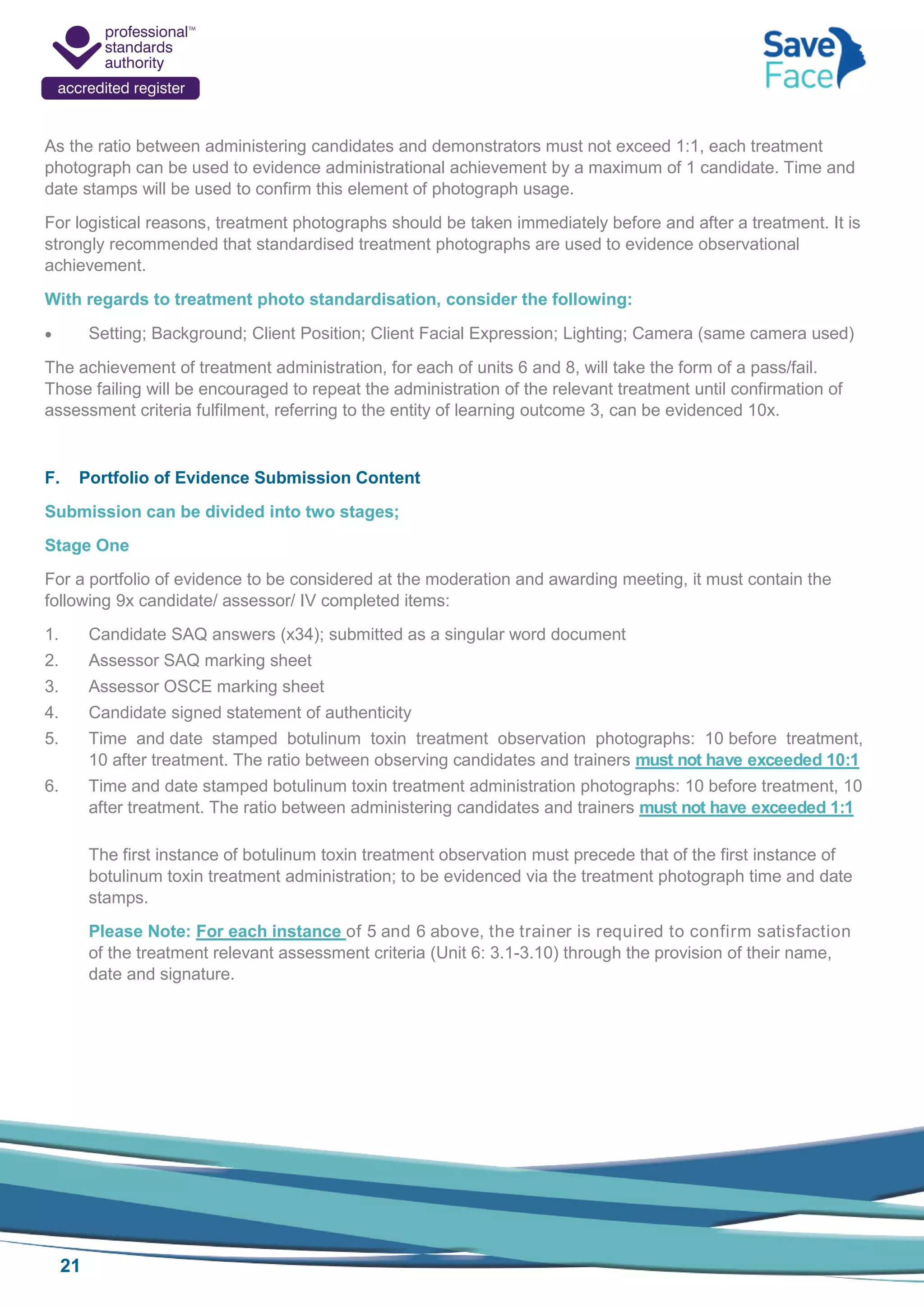 21
As the ratio between administering candidates and demonstrators must not exceed 1:1, each treatment
photograph can be used to evidence administrational achievement by a maximum of 1 candidate. Time and
date stamps will be used to confirm this element of photograph usage.
For logistical reasons, treatment photographs should be taken immediately before and after a treatment. It is
strongly recommended that standardised treatment photographs are used to evidence observational
achievement.
With regards to treatment photo standardisation, consider the following:
 Setting; Background; Client Position; Client Facial Expression; Lighting; Camera (same camera used)
The achievement of treatment administration, for each of units 6 and 8, will take the form of a pass/fail.
Those failing will be encouraged to repeat the administration of the relevant treatment until confirmation of
assessment criteria fulfilment, referring to the entity of learning outcome 3, can be evidenced 10x.
F. Portfolio of Evidence Submission Content
Submission can be divided into two stages;
Stage One
For a portfolio of evidence to be considered at the moderation and awarding meeting, it must contain the
following 9x candidate/ assessor/ IV completed items:
1. Candidate SAQ answers (x34); submitted as a singular word document
2. Assessor SAQ marking sheet
3. Assessor OSCE marking sheet
4. Candidate signed statement of authenticity
5. Time and date stamped botulinum toxin treatment observation photographs: 10 before treatment,
10 after treatment. The ratio between observing candidates and trainers must not have exceeded 10:1
6. Time and date stamped botulinum toxin treatment administration photographs: 10 before treatment, 10
after treatment. The ratio between administering candidates and trainers must not have exceeded 1:1
The first instance of botulinum toxin treatment observation must precede that of the first instance of
botulinum toxin treatment administration; to be evidenced via the treatment photograph time and date
stamps.
Please Note: For each instance of 5 and 6 above, the trainer is required to confirm satisfaction
of the treatment relevant assessment criteria (Unit 6: 3.1-3.10) through the provision of their name,
date and signature.
 