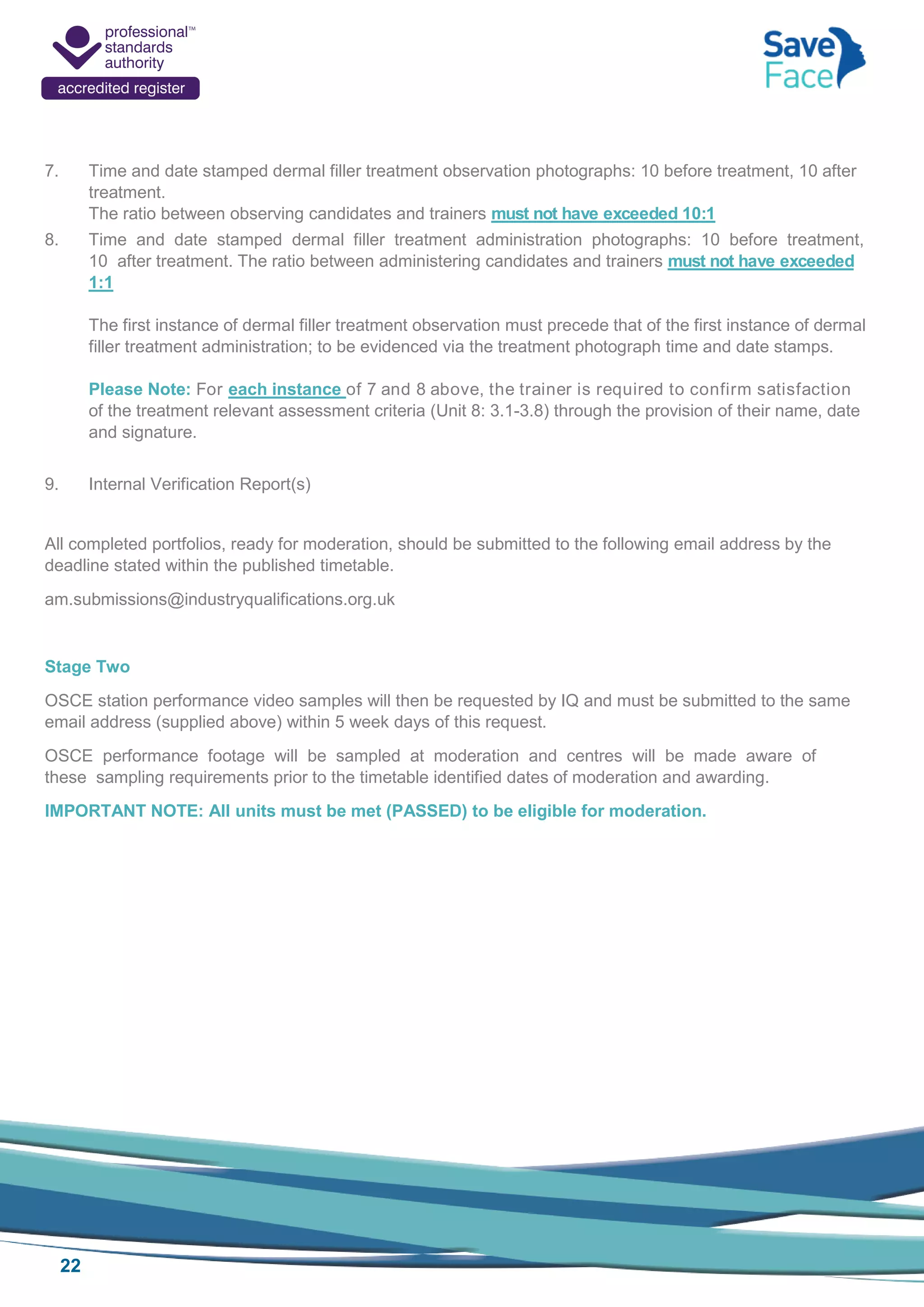 22
7. Time and date stamped dermal filler treatment observation photographs: 10 before treatment, 10 after
treatment.
The ratio between observing candidates and trainers must not have exceeded 10:1
8. Time and date stamped dermal filler treatment administration photographs: 10 before treatment,
10 after treatment. The ratio between administering candidates and trainers must not have exceeded
1:1
The first instance of dermal filler treatment observation must precede that of the first instance of dermal
filler treatment administration; to be evidenced via the treatment photograph time and date stamps.
Please Note: For each instance of 7 and 8 above, the trainer is required to confirm satisfaction
of the treatment relevant assessment criteria (Unit 8: 3.1-3.8) through the provision of their name, date
and signature.
9. Internal Verification Report(s)
All completed portfolios, ready for moderation, should be submitted to the following email address by the
deadline stated within the published timetable.
am.submissions@industryqualifications.org.uk
Stage Two
OSCE station performance video samples will then be requested by IQ and must be submitted to the same
email address (supplied above) within 5 week days of this request.
OSCE performance footage will be sampled at moderation and centres will be made aware of
these sampling requirements prior to the timetable identified dates of moderation and awarding.
IMPORTANT NOTE: All units must be met (PASSED) to be eligible for moderation.
 