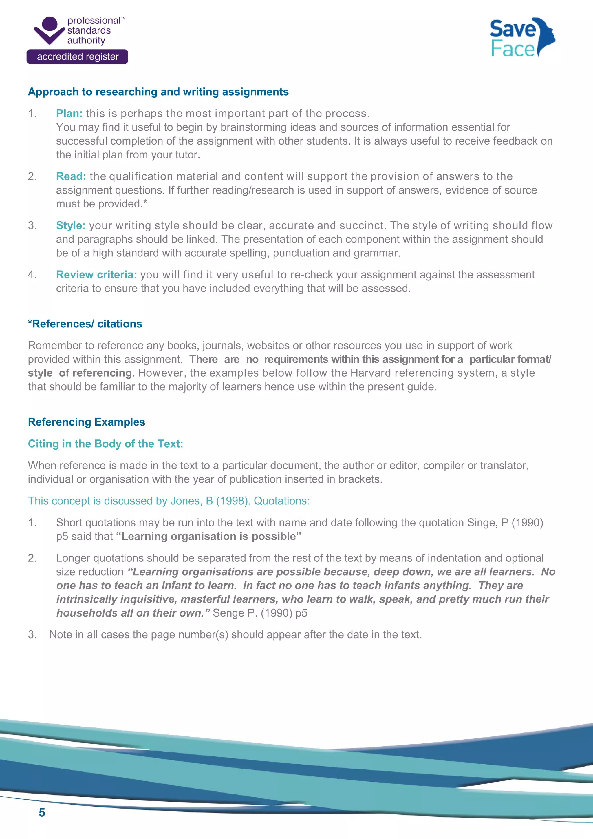 5
Approach to researching and writing assignments
1. Plan: this is perhaps the most important part of the process.
You may find it useful to begin by brainstorming ideas and sources of information essential for
successful completion of the assignment with other students. It is always useful to receive feedback on
the initial plan from your tutor.
2. Read: the qualification material and content will support the provision of answers to the
assignment questions. If further reading/research is used in support of answers, evidence of source
must be provided.*
3. Style: your writing style should be clear, accurate and succinct. The style of writing should flow
and paragraphs should be linked. The presentation of each component within the assignment should
be of a high standard with accurate spelling, punctuation and grammar.
4. Review criteria: you will find it very useful to re-check your assignment against the assessment
criteria to ensure that you have included everything that will be assessed.
*References/ citations
Remember to reference any books, journals, websites or other resources you use in support of work
provided within this assignment. There are no requirements within this assignment for a particular format/
style of referencing. However, the examples below follow the Harvard referencing system, a style
that should be familiar to the majority of learners hence use within the present guide.
Referencing Examples
Citing in the Body of the Text:
When reference is made in the text to a particular document, the author or editor, compiler or translator,
individual or organisation with the year of publication inserted in brackets.
This concept is discussed by Jones, B (1998). Quotations:
1. Short quotations may be run into the text with name and date following the quotation Singe, P (1990)
p5 said that “Learning organisation is possible”
2. Longer quotations should be separated from the rest of the text by means of indentation and optional
size reduction “Learning organisations are possible because, deep down, we are all learners. No
one has to teach an infant to learn. In fact no one has to teach infants anything. They are
intrinsically inquisitive, masterful learners, who learn to walk, speak, and pretty much run their
households all on their own.” Senge P. (1990) p5
3. Note in all cases the page number(s) should appear after the date in the text.
 