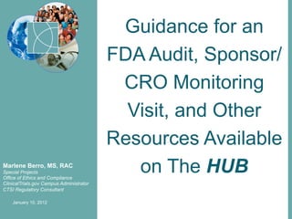 Guidance for an
                                          FDA Audit, Sponsor/
                                           CRO Monitoring
                                            Visit, and Other
                                          Resources Available
Marlene Berro, MS, RAC
Special Projects
Office of Ethics and Compliance
                                             on The HUB
ClinicalTrials.gov Campus Administrator
CTSI Regulatory Consultant

    January 10, 2012
 