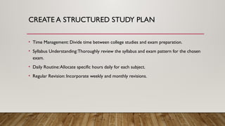 CREATE A STRUCTURED STUDY PLAN
• Time Management: Divide time between college studies and exam preparation.
• Syllabus Understanding:Thoroughly review the syllabus and exam pattern for the chosen
exam.
• Daily Routine:Allocate specific hours daily for each subject.
• Regular Revision: Incorporate weekly and monthly revisions.
 