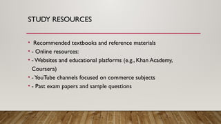 STUDY RESOURCES
• Recommended textbooks and reference materials
• - Online resources:
• - Websites and educational platforms (e.g., Khan Academy,
Coursera)
• -YouTube channels focused on commerce subjects
• - Past exam papers and sample questions
 