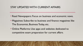 STAY UPDATED WITH CURRENT AFFAIRS
• Read Newspapers: Focus on business and economic news.
• Magazines: Subscribe to business and finance magazines like
The Economist, Business Today, etc.
• Online Platforms: Use apps and websites dedicated to
competitive exam preparation for current affairs.
 