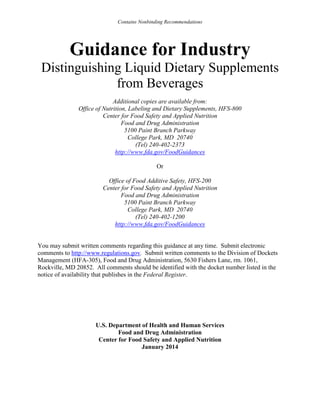 Contains Nonbinding Recommendations

Guidance for Industry
Distinguishing Liquid Dietary Supplements
from Beverages
Additional copies are available from:
Office of Nutrition, Labeling and Dietary Supplements, HFS-800
Center for Food Safety and Applied Nutrition
Food and Drug Administration
5100 Paint Branch Parkway
College Park, MD 20740
(Tel) 240-402-2373
http://www.fda.gov/FoodGuidances
Or
Office of Food Additive Safety, HFS-200
Center for Food Safety and Applied Nutrition
Food and Drug Administration
5100 Paint Branch Parkway
College Park, MD 20740
(Tel) 240-402-1200
http://www.fda.gov/FoodGuidances

You may submit written comments regarding this guidance at any time. Submit electronic
comments to http://www.regulations.gov. Submit written comments to the Division of Dockets
Management (HFA-305), Food and Drug Administration, 5630 Fishers Lane, rm. 1061,
Rockville, MD 20852. All comments should be identified with the docket number listed in the
notice of availability that publishes in the Federal Register.

U.S. Department of Health and Human Services
Food and Drug Administration
Center for Food Safety and Applied Nutrition
January 2014

 