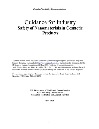 Contains Nonbinding Recommendations 
1 
Guidance for Industry 
Safety of Nanomaterials in Cosmetic 
Products 
You may submit either electronic or written comments regarding this guidance at any time. Submit electronic comments to http://www.regulations.gov. Submit written comments to the Division of Dockets Management (HFA-305), Food and Drug Administration, 
5630 Fishers Lane, rm. 1061, Rockville, MD 20852. All comments should be identified with the docket number listed in the notice of availability that publishes in the Federal Register. 
For questions regarding this document contact the Center for Food Safety and Applied 
Nutrition (CFSAN) at 240-402-1130. 
U.S. Department of Health and Human Services 
Food and Drug Administration 
Center for Food Safety and Applied Nutrition 
June 2014  