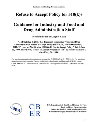 Contains Nonbinding Recommendations
Refuse to Accept Policy for 510(k)s
1
Guidance for Industry and Food and
Drug Administration Staff
Document issued on: August 4, 2015
As of October 1, 2015, this document supersedes “Food and Drug
Administration’s Refuse to Accept Policy for 510(k)s,” dated December 31,
2012, “Premarket Notification (510(k)) Refuse to Accept Policy,” dated June
30, 1993, and “510(k) Refuse to Accept Procedures (K94-1) blue book memo”,
dated May 20, 1994.
For questions regarding this document, contact the 510(k) Staff at 301-796-5640. For questions
regarding submissions to the Center for Biologics Evaluation and Research (CBER), contact
CBER’s Office of Communication, Outreach and Development at 1-800-835-4709 or 240-402-
8010.
U.S. Department of Health and Human Services
Food and Drug Administration
Center for Devices and Radiological Health
Center for Biologics Evaluation and Research
 