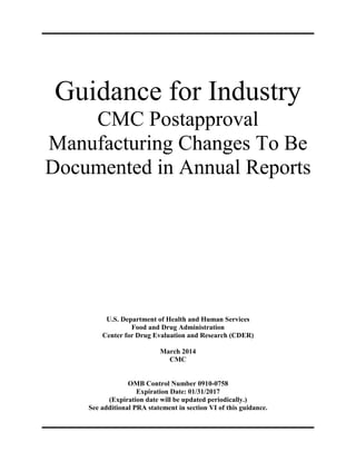 Guidance for Industry
CMC Postapproval
Manufacturing Changes To Be
Documented in Annual Reports
U.S. Department of Health and Human Services
Food and Drug Administration
Center for Drug Evaluation and Research (CDER)
March 2014
CMC
OMB Control Number 0910-0758
Expiration Date: 01/31/2017
(Expiration date will be updated periodically.)
See additional PRA statement in section VI of this guidance.
 