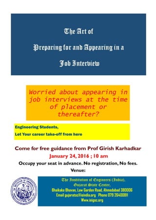 The Institution of Engineers (India),
Gujarat State Center,
Bhaikaka Bhavan, Law Garden Road, Ahmedabad 380006
Email gujaratsc@ieindia.org Phone 079 26400811
Www.ieigsc.org
Worried about appearing in
job interviews at the time
of placement or
thereafter?
Come for free guidance from Prof Girish Karhadkar
January 24, 2016 ; 10 am
Occupy your seat in advance. No registration, No fees.
Venue:
Engineering Students,
Let Your career take-off from here
 