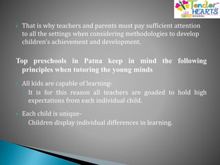  That is why teachers and parents must pay sufficient attention
to all the settings when considering methodologies to develop
children’s achievement and development.
Top preschools in Patna keep in mind the following
principles when tutoring the young minds
 All kids are capable of learning-
◦ It is for this reason all teachers are goaded to hold high
expectations from each individual child.
 Each child is unique-
◦ Children display individual differences in learning.
 