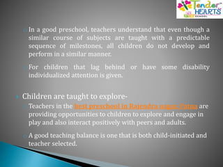 o In a good preschool, teachers understand that even though a
similar course of subjects are taught with a predictable
sequence of milestones, all children do not develop and
perform in a similar manner.
o For children that lag behind or have some disability
individualized attention is given.
 Children are taught to explore-
o Teachers in the best preschool in Rajendra nagar, Patna are
providing opportunities to children to explore and engage in
play and also interact positively with peers and adults.
o A good teaching balance is one that is both child-initiated and
teacher selected.
 