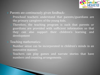  Parents are continuously given feedback-
o Preschool teachers understand that parents/guardians are
the primary caregivers of the young kids.
o Therefore, the teaching program is such that parents or
guardians are provided with sufficient information so that
they can also support their children’s learning and
development
 Teaching mathematics-
o Number sense can be incorporated in children’s minds in an
innovative manner.
o Teachers can play games and narrate stories that have
numbers and counting arrangements.
 
