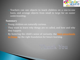o Teachers can use objects to teach children on a one-to-one
basis, and arrange objects from small to large for an easier
understanding.
Summary
 Young children are naturally curious.
 They want to learn why things are so called, and how and why
they happen.
 By fostering the child’s sense of curiosity, the best preschools
in Patna lay the right foundation for future learning.
 