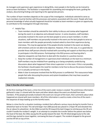 Disclaimer: Use of this tool is not mandated by CMS, nor does its completion ensure regulatory compliance.
As managers and supervisors gain experience in doing RCAs, more people in the facility can be trained to
serve as team facilitators. The facilitator is responsible for assembling and managing the team, guiding the
analysis, documenting findings and reporting to the appropriate persons.
The number of team members depends on the scope of the investigation. Individuals selected to serve as
team members must be familiar with the processes and systems associated with the event. People who have
personal knowledge of what actually happened should be included as team members or given an opportunity
to contribute to the investigation through interviews.
 Helpful Tips:
o Team members should be selected for their ability to discuss and review what happened
during the event in an objective and unbiased manner. In some situations, staff members
personally involved in the event are the best people to serve as team members. In other
situations, staff members not personally involved in the event are the best people to serve as
team members with the people personally involved asked to share their experience during
interviews. This may be appropriate if the people directly involved in the event are dealing
with emotions and are not able to be objective. However, if this is the case, it is a good idea to
provide those staff persons directly involved with counseling and support so that they are able
to participate in the RCA process. Participating in the RCA process and hearing other’s
objective viewpoints can help them to deal with the situation in a positive manner.
o Keep the number of management or supervisory level individuals on the team to a minimum.
Staff members may be inhibited from speaking up or being completely candid during
discussions about what happened if their direct supervisor is in the room. If this is not possible,
the facilitator should explain the need for members to be free to discuss the process honestly,
as it is actually carried out in the facility.
o Make it clear to everyone involved that the RCA process is confidential. This reassurance helps
people feel safer discussing the process and system breakdowns that may have caused an
inadvertent mistake.
Step 3: Describe what happened
At the first meeting of the team, a time line of the event under review is created. The preliminary information
gathered in step 1 is shared with the team and other details about the event are elicited from team
members. If the people personally involved in the event are not part of the team, their comments about what
happened are shared with team members. All of this information is used to create a time line of the event –
the sequence of steps leading up to the harmful event.
Below is a time line for a situation involving a resident that suffered a serious injury during his transfer from a
wheelchair back to his bed. This tall and larger man (300-pound) was placed in a Hoyer lift and elevated into
the air above his wheelchair. As the CNAs turned the lift toward the bed it began to sink because the lift arm
couldn't handle the resident’s weight. In an attempt to complete the transfer before the patient was below
the level of the bed, the CNAs swung the lift quickly toward the bed. The lift tilted dangerously to the side
and the legs started to move together, narrowing the base of support. The resident dropped to the ground
and the lift fell on top of him.
 