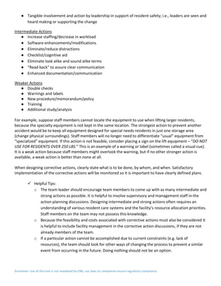 Disclaimer: Use of this tool is not mandated by CMS, nor does its completion ensure regulatory compliance.
● Tangible involvement and action by leadership in support of resident safety; i.e., leaders are seen and
heard making or supporting the change
Intermediate Actions
● Increase staffing/decrease in workload
● Software enhancements/modifications
● Eliminate/reduce distractions
● Checklist/cognitive aid
● Eliminate look alike and sound alike terms
● “Read back” to assure clear communication
● Enhanced documentation/communication
Weaker Actions
● Double checks
● Warnings and labels
● New procedure/memorandum/policy
● Training
● Additional study/analysis
For example, suppose staff members cannot locate the equipment to use when lifting larger residents,
because the specialty equipment is not kept in the same location. The strongest action to prevent another
accident would be to keep all equipment designed for special needs residents in just one storage area
(change physical surroundings). Staff members will no longer need to differentiate “usual” equipment from
“specialized” equipment. If this action is not feasible, consider placing a sign on the lift equipment – “DO NOT
USE FOR RESIDENTS OVER 250 LBS.” This is an example of a warning or label (sometimes called a visual cue).
It is a weak action because staff members might overlook the warning, but if no other stronger action is
available, a weak action is better than none at all.
When designing corrective actions, clearly state what is to be done, by whom, and when. Satisfactory
implementation of the corrective actions will be monitored so it is important to have clearly defined plans.
 Helpful Tips:
o The team leader should encourage team members to come up with as many intermediate and
strong actions as possible. It is helpful to involve supervisory and management staff in the
action planning discussions. Designing intermediate and strong actions often requires an
understanding of various resident care systems and the facility’s resource allocation priorities.
Staff members on the team may not possess this knowledge.
o Because the feasibility and costs associated with corrective actions must also be considered it
is helpful to include facility management in the corrective action discussions, if they are not
already members of the team.
o If a particular action cannot be accomplished due to current constraints (e.g. lack of
resources), the team should look for other ways of changing the process to prevent a similar
event from occurring in the future. Doing nothing should not be an option.
 