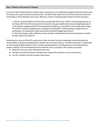 Disclaimer: Use of this tool is not mandated by CMS, nor does its completion ensure regulatory compliance.
Step 7: Measure the success of changes
Concurrent with implementation of action plans, mechanisms are established to gather data that will be used
to measure the success of the corrective action. The RCA should reduce the risk of future harmful events by
minimizing or eliminating the root causes. What you measure should provide answers to three questions:
1. Did the recommended corrective actions actually get done? (e.g., Did the warning signs get put on
the Hoyer lifts? Did a formal equipment evaluation step get added to the annual budgeting process?)
2. Are people complying with the recommended changes (e.g., How often is the wrong type of Hoyer
lift used for residents weighing over a predetermined weight? Is staff provided an opportunity to
participate in an equipment needs assessment during the budgeting process?)
3. Have the changes made a difference? (Has another resident been harmed by equipment unsuited
for their physical condition?)
Evaluating the success of the PIP usually occurs after the team has been disbanded, and will become the
responsibility of the person designated to monitor the corrective action/s. The QAA committee is responsible
for overseeing all QAPI activities, which includes reviewing data on the effectiveness of all improvement
projects. Ideally, all of the following criteria should be met to conclude a PIP has been successful:
● Measures of success were monitored over time.
● The goal was attained (process changes were made and sustained, no recurrent events).
● You are confident that the change is permanent.
 