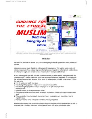 GUIDANCE FOR
THE ETHICAL
MUSLIM
Defining
Integrity At
Work
3:22
PM
ghazali.mdnoor@gmail.com
All rights reserved. This document is the confidential and proprietary property of Ghazali Md. Noor. This document (including the format and the presentation
thereof) may not be reproduced, modified, sold or otherwise transferred or provided, in whole or in part, to any other person or entity without the prior written
permission of Ghazali Md. Noor.
Introduction
Welcome! This workbook will serve as your guide to defining integrity at work – your mission, vision, values, and
priorities.
Values are a powerful source of guidance and inspiration for organisations. They help key people inside and
outside an organisation focus and stay aligned on the right targets, give guidance to the right path and boundaries
for achieving the targets, and serve to increase an organisation’s velocity toward the target.
As your company grows, you need to be able to communicate who you are to new and existing employees and
other stakeholders – integrity at work help you do this. Organisation values help everyone in the company guide
their activities, behaviours, and decisions. When values are well expressed and baked into a company’s culture,
they help you to:
 Hire the people who best fit your values
 Help the “right-fit” people know that you are the best company to work for
 Help the “wrong-fit” people know that your company is not the right company for them
 Inspire your staff
 Separate staff that are not aligned with your values
 Give guidance for the millions of activities, behaviours, and decisions that are made in your company every
week
 Allow your product market participants to understand where you are going, why you exist, and what is
important to you
 Inspire your product market participants to purchase and use your products.
A values-driven company gives the people, both inside and surrounding the company, extreme clarity on what to
expect and what is expected, which helps you to accelerate toward your values and meet your goals!
GUIDANCE FOR THE ETHICAL MUSLIM
7-Nov-21
Play
Book
1
 
