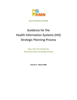 HEALTH METRICS NETWORK




        Guidance for the
Health Information Systems (HIS)
   Strategic Planning Process

          Steps, Tools and Templates for
     HIS Systems Design and Strategic Planning




              Version 6 – March 2009
 