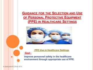 GUIDANCE FOR THE SELECTION AND USE
OF PERSONAL PROTECTIVE EQUIPMENT
(PPE) IN HEALTHCARE SETTINGS
PPE Use in Healthcare Settings
Goal :
Improve personnel safety in the healthcare
environment through appropriate use of PPE.
E-Sadruddin/ICC/Feb 2013
 