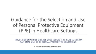 Guidance for the Selection and Use
of Personal Protective Equipment
(PPE) in Healthcare Settings
NOVEL CORONAVIRUS DISEASE 2019 (COVID-19): GUIDELINES ON
RATIONAL USE OF PERSONAL PROTECTIVE EQUIPMENT
A PRESENTATION BY SURYA PRAJAPAT
 