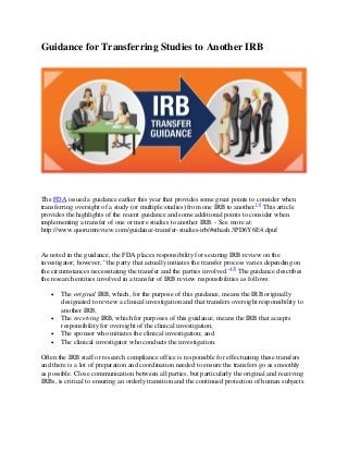 Guidance for Transferring Studies to Another IRB 
The FDA issued a guidance earlier this year that provides some great points to consider when 
transferring oversight of a study (or multiple studies) from one IRB to another.[1] This article 
provides the highlights of the recent guidance and some additional points to consider when 
implementing a transfer of one or more studies to another IRB. - See more at: 
http://www.quorumreview.com/guidance-transfer-studies-irb/#sthash.3PD6Y6E4.dpuf 
As noted in the guidance, the FDA places responsibility for securing IRB review on the 
investigator; however, “the party that actually initiates the transfer process varies depending on 
the circumstances necessitating the transfer and the parties involved.”[2] The guidance describes 
the research entities involved in a transfer of IRB review responsibilities as follows: 
• The original IRB, which, for the purpose of this guidance, means the IRB originally 
designated to review a clinical investigation and that transfers oversight responsibility to 
another IRB; 
• The receiving IRB, which for purposes of this guidance, means the IRB that accepts 
responsibility for oversight of the clinical investigation; 
• The sponsor who initiates the clinical investigation; and 
• The clinical investigator who conducts the investigation. 
Often the IRB staff or research compliance office is responsible for effectuating these transfers 
and there is a lot of preparation and coordination needed to ensure the transfers go as smoothly 
as possible. Close communication between all parties, but particularly the original and receiving 
IRBs, is critical to ensuring an orderly transition and the continued protection of human subjects. 
 