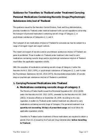Thai FDA: Version 1.4 Page 1 of 7
Guidance for Travellers to Thailand under Treatment Carrying
Personal Medications Containing Narcotic Drugs/Psychotropic
Substances into/out of Thailand
This guidance issued by the Narcotics Control Division, Food and Drug Administration,
provides travellers to Thailand under medical treatment with current regulations concerning
the transport of personal medications containing narcotic drugs of Category 2, or
psychotropic substances of Categories 2, 3, and 4.
The transport of any medications into/out of Thailand for personal use may be subject to a
range of stringent import and export controls.
The import and export of narcotics and/or psychotropic substances into/out of Thailand are
general prohibited. Those travellers to Thailand under treatment who need to carry
medications containing narcotic drugs and/or psychotropic substances into/out of Thailand
must follow the applicable regulations strictly.
With the exception of medications containing narcotic drugs of Category 2 under the
Narcotics Act B.E. 2522 (1979), or psychotropic substances of Categories 2, 3, and 4 under
the Psychotropic Substances Act B.E. 2518 (1975), the importation/exportation of narcotic
drugs or psychotropic substances into/out of Thailand is prohibited.
1. Carrying Personal Medications into Thailand
A. Medications containing narcotic drugs of category 2
The Ministry of Public Health issued the Ministerial Regulation B.E. 2552 (2009)
under the Narcotics Act B.E. 2522 (1979), amended by the Narcotics Act B.E. 2545
(2002). It became effective on September 29, 2009. According to the new
regulation, travellers to Thailand under medical treatment are allowed to carry
medications containing narcotic drugs of Category 2 for personal treatment in a
quantity not exceeding 30 days of prescribed usage and must follow the
applicable regulations strictly.
Travellers to Thailand under treatment of these medications are required to obtain a
permit (Form IC-2) issued by the Food and Drug Administration before travelling
to Thailand.
 