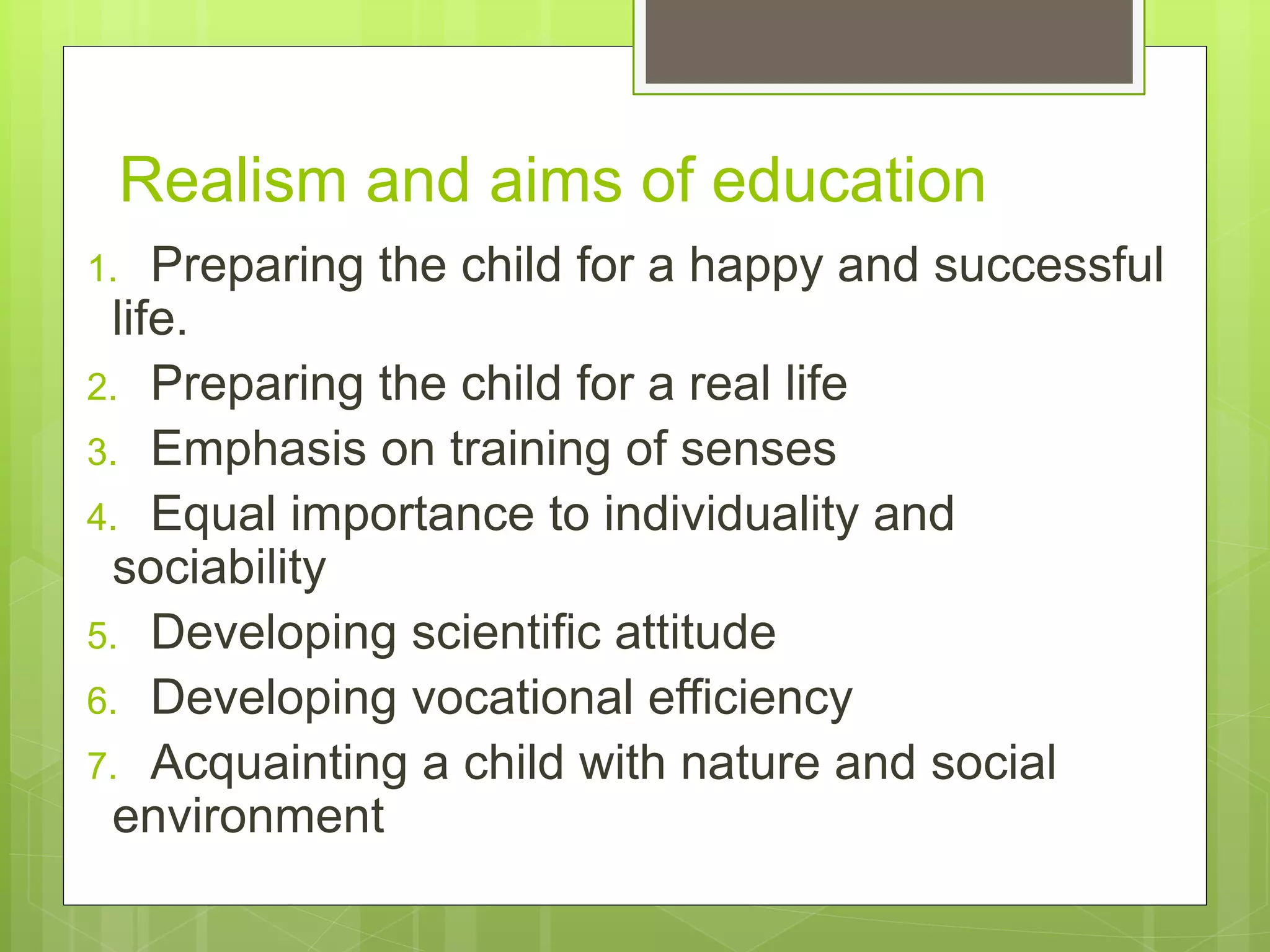 Realism and aims of education
1. Preparing the child for a happy and successful
life.
2. Preparing the child for a real life
3. Emphasis on training of senses
4. Equal importance to individuality and
sociability
5. Developing scientific attitude
6. Developing vocational efficiency
7. Acquainting a child with nature and social
environment
 