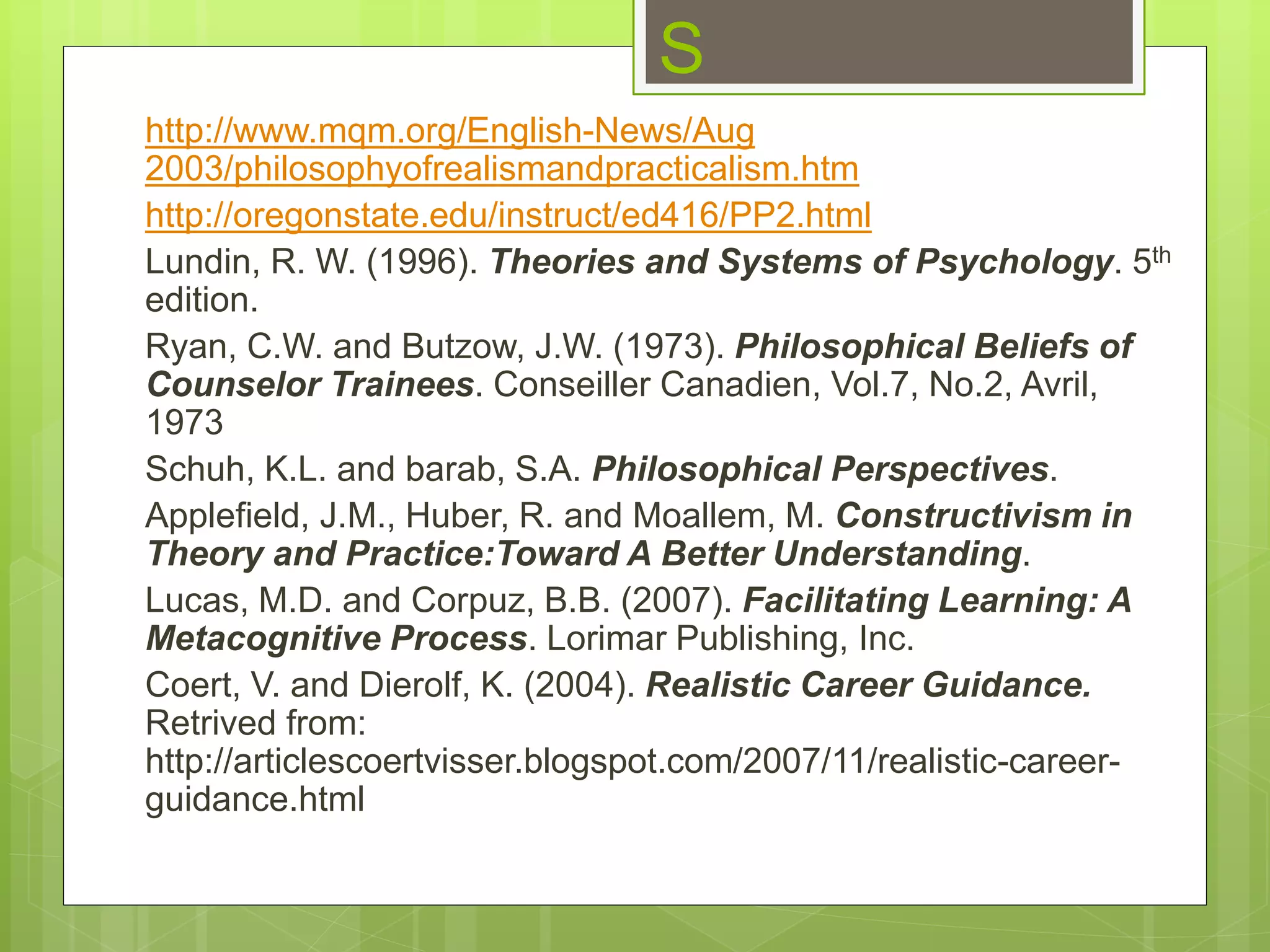 S
http://www.mqm.org/English-News/Aug
2003/philosophyofrealismandpracticalism.htm
http://oregonstate.edu/instruct/ed416/PP2.html
Lundin, R. W. (1996). Theories and Systems of Psychology. 5th
edition.
Ryan, C.W. and Butzow, J.W. (1973). Philosophical Beliefs of
Counselor Trainees. Conseiller Canadien, Vol.7, No.2, Avril,
1973
Schuh, K.L. and barab, S.A. Philosophical Perspectives.
Applefield, J.M., Huber, R. and Moallem, M. Constructivism in
Theory and Practice:Toward A Better Understanding.
Lucas, M.D. and Corpuz, B.B. (2007). Facilitating Learning: A
Metacognitive Process. Lorimar Publishing, Inc.
Coert, V. and Dierolf, K. (2004). Realistic Career Guidance.
Retrived from:
http://articlescoertvisser.blogspot.com/2007/11/realistic-career-
guidance.html
 