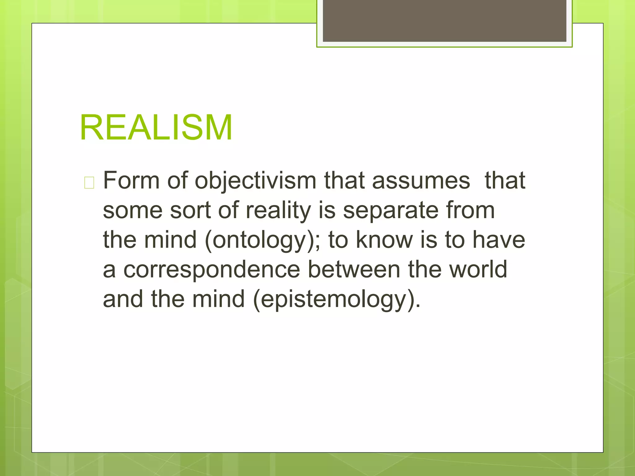 REALISM
 Form of objectivism that assumes that
some sort of reality is separate from
the mind (ontology); to know is to have
a correspondence between the world
and the mind (epistemology).
 