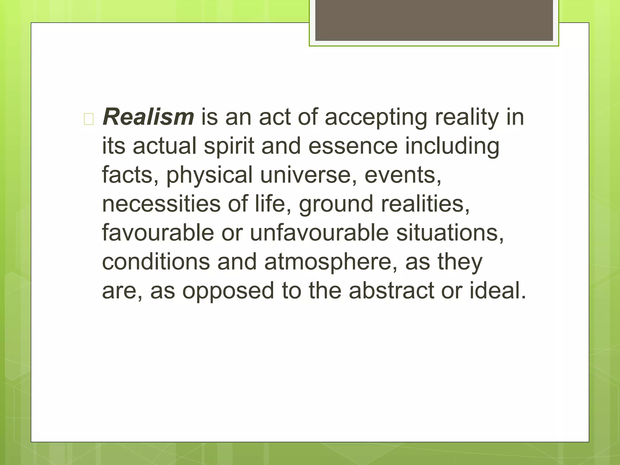  Realism is an act of accepting reality in
its actual spirit and essence including
facts, physical universe, events,
necessities of life, ground realities,
favourable or unfavourable situations,
conditions and atmosphere, as they
are, as opposed to the abstract or ideal.
 