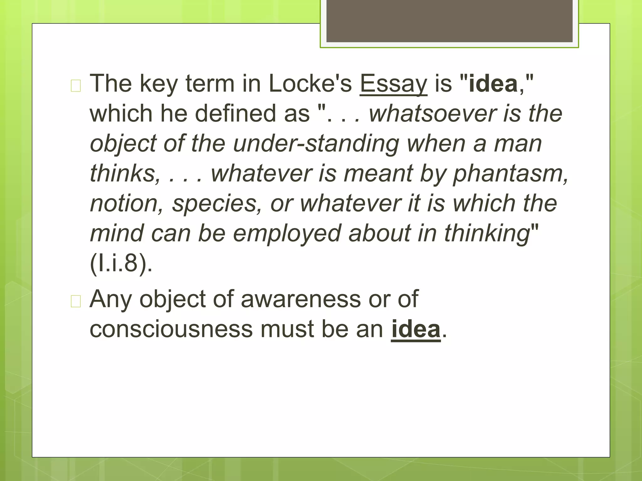  The key term in Locke's Essay is "idea,"
which he defined as ". . . whatsoever is the
object of the under-standing when a man
thinks, . . . whatever is meant by phantasm,
notion, species, or whatever it is which the
mind can be employed about in thinking"
(I.i.8).
 Any object of awareness or of
consciousness must be an idea.
 