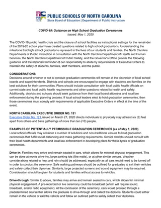 COVID-19: Guidance on High School Graduation Ceremonies
Issued: May 1, 2020
The COVID-19 public health crisis and the closure of school facilities as instructional settings for the remainder
of the 2019-20 school year have created questions related to high school graduations. Understanding the
milestone that high school graduations represent in the lives of our students and families, the North Carolina
Departments of Public Instruction in consultation with the North Carolina Department of Health and Human
Services, the North Carolina Department of Public Safety, and the Governor’s Office provide the following
guidance and the important reminder of our responsibility to abide by requirements of Executive Orders to
maintain the safety of students, families, staff members, and the public.
CONSIDERATIONS
Decisions around whether or not to conduct graduation ceremonies will remain at the discretion of local school
boards and superintendents. Districts and schools are encouraged to engage with students and families on the
best solutions for their communities. Plans should include consultation with local public health officials on
current state and local public health requirements and other questions related to health and safety.
Additionally, districts and schools should seek guidance from their local board attorneys and local law
enforcement during the planning process. If local school leaders elect to hold graduation ceremonies, then
those ceremonies must comply with requirements of applicable Executive Orders in effect at the time of the
event.
NORTH CAROLINA EXECUTIVE ORDER NO. 121
Executive Order No. 121 ​issued on March 27, 2020 directs individuals to physically stay at least six (6) feet
apart from others and bans gatherings of more than ten (10) people.
EXAMPLES OF POTENTIALLY PERMISSIBLE GRADUATION CEREMONIES (as of May 1, 2020)
Local school officials may consider a number of solutions and non-traditional venues to host graduation
ceremonies that fulfill social distancing and mass gathering requirements. School districts should consult with
their local health departments and local law enforcement in developing plans for these types of graduation
ceremonies.
Drive-in:​ Families may arrive and remain seated in cars, which allows for minimal physical engagement. This
can be done at movie drive-ins, large parking lots (like malls), or at other similar venues. Weather
considerations related to heat and rain should be addressed, especially as all cars would need to be turned off
in order to conduct the ceremony. Safe walking pathways should be outlined for graduates to exit their vehicles
and safely collect their diplomas. Similarly, large projected screens and sound equipment may be required.
Consideration should be given for students and families without access to vehicles.
Drive-through:​ Similar to above, families may arrive and remain seated in cars, which allows for minimal
physical engagement. A pre-recorded or live ceremony could be broadcast (which will require sound,
broadcast, and/or radio equipment). At the conclusion of the ceremony, cars would proceed through a
predetermined course that allows the graduate to drive-through and collect the diploma. Students could either
remain in the vehicle or exit the vehicle and follow an outlined path to safely collect their diplomas.
 