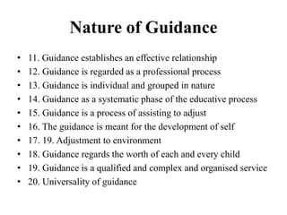 Nature of Guidance
• 11. Guidance establishes an effective relationship
• 12. Guidance is regarded as a professional process
• 13. Guidance is individual and grouped in nature
• 14. Guidance as a systematic phase of the educative process
• 15. Guidance is a process of assisting to adjust
• 16. The guidance is meant for the development of self
• 17. 19. Adjustment to environment
• 18. Guidance regards the worth of each and every child
• 19. Guidance is a qualified and complex and organised service
• 20. Universality of guidance
 