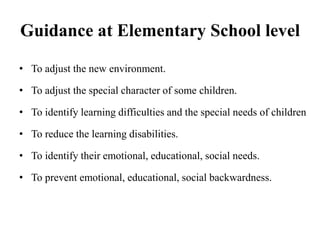 Guidance at Elementary School level
• To adjust the new environment.
• To adjust the special character of some children.
• To identify learning difficulties and the special needs of children
• To reduce the learning disabilities.
• To identify their emotional, educational, social needs.
• To prevent emotional, educational, social backwardness.
 