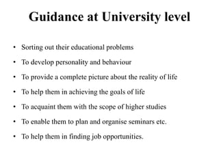 Guidance at University level
• Sorting out their educational problems
• To develop personality and behaviour
• To provide a complete picture about the reality of life
• To help them in achieving the goals of life
• To acquaint them with the scope of higher studies
• To enable them to plan and organise seminars etc.
• To help them in finding job opportunities.
 
