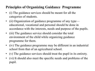 Principles of Organizing Guidance Programme
• (i) The guidance services should be meant for all the
categories of students.
• (ii) Organization of guidance programme of any type—
educational, vocational and personal should be done in
accordance with the interests, needs and purpose of the pupils.
• (iii) The guidance service should consider the total
environment of the child while organizing guidance
programme for them.
• (iv) The guidance programme may be different in an industrial
school from that of an agricultural school.
• (v) The guidance services should treat the pupil in its entirety.
• (vi) It should also meet the specific needs and problems of the
pupil.
 