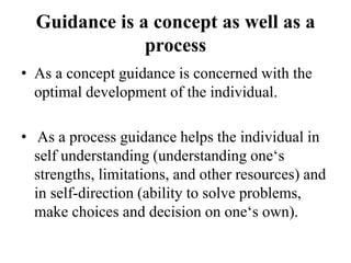 Guidance is a concept as well as a
process
• As a concept guidance is concerned with the
optimal development of the individual.
• As a process guidance helps the individual in
self understanding (understanding one‗s
strengths, limitations, and other resources) and
in self-direction (ability to solve problems,
make choices and decision on one‗s own).
 