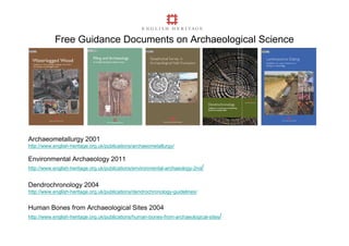 Free Guidance Documents on Archaeological Science




Archaeometallurgy 2001
http://www.english-heritage.org.uk/publications/archaeometallurgy/

Environmental Archaeology 2011
http://www.english-heritage.org.uk/publications/environmental-archaeology-2nd/


Dendrochronology 2004
http://www.english-heritage.org.uk/publications/dendrochronology-guidelines/


Human Bones from Archaeological Sites 2004
http://www.english-heritage.org.uk/publications/human-bones-from-archaeological-sites/
 