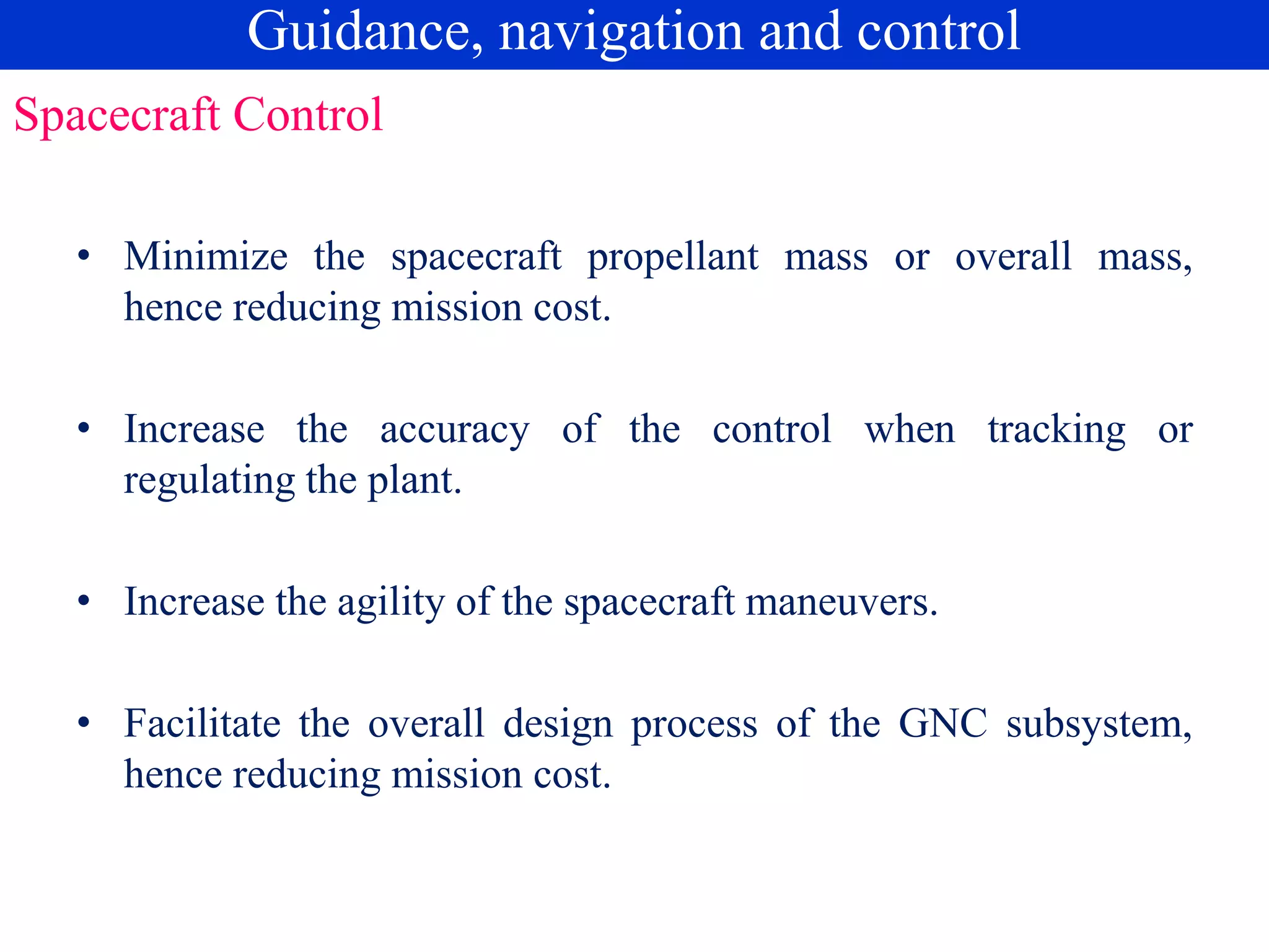 Spacecraft Control
• Minimize the spacecraft propellant mass or overall mass,
hence reducing mission cost.
• Increase the accuracy of the control when tracking or
regulating the plant.
• Increase the agility of the spacecraft maneuvers.
• Facilitate the overall design process of the GNC subsystem,
hence reducing mission cost.
Guidance, navigation and control
 