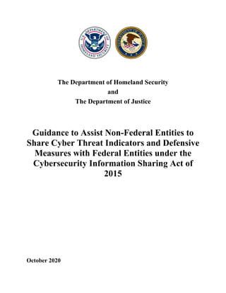 The Department of Homeland Security
and
The Department of Justice
Guidance to Assist Non-Federal Entities to
Share Cyber Threat Indicators and Defensive
Measures with Federal Entities under the
Cybersecurity Information Sharing Act of
2015
October 2020
 