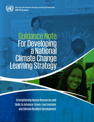 StrengtheningHumanResourcesand
SkillstoAdvance Green,LowEmission
andClimateResilientDevelopment
GuidanceNote
ForDeveloping
aNational
ClimateChange
LearningStrategy
The One UN Climate Change Learning Partnership
UN CC:Learn
 
