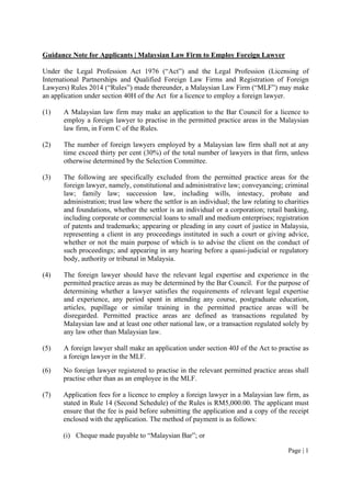 Page | 1
Guidance Note for Applicants | Malaysian Law Firm to Employ Foreign Lawyer
Under the Legal Profession Act 1976 (“Act”) and the Legal Profession (Licensing of
International Partnerships and Qualified Foreign Law Firms and Registration of Foreign
Lawyers) Rules 2014 (“Rules”) made thereunder, a Malaysian Law Firm (“MLF”) may make
an application under section 40H of the Act for a licence to employ a foreign lawyer.
(1) A Malaysian law firm may make an application to the Bar Council for a licence to
employ a foreign lawyer to practise in the permitted practice areas in the Malaysian
law firm, in Form C of the Rules.
(2) The number of foreign lawyers employed by a Malaysian law firm shall not at any
time exceed thirty per cent (30%) of the total number of lawyers in that firm, unless
otherwise determined by the Selection Committee.
(3) The following are specifically excluded from the permitted practice areas for the
foreign lawyer, namely, constitutional and administrative law; conveyancing; criminal
law; family law; succession law, including wills, intestacy, probate and
administration; trust law where the settlor is an individual; the law relating to charities
and foundations, whether the settlor is an individual or a corporation; retail banking,
including corporate or commercial loans to small and medium enterprises; registration
of patents and trademarks; appearing or pleading in any court of justice in Malaysia,
representing a client in any proceedings instituted in such a court or giving advice,
whether or not the main purpose of which is to advise the client on the conduct of
such proceedings; and appearing in any hearing before a quasi-judicial or regulatory
body, authority or tribunal in Malaysia.
(4) The foreign lawyer should have the relevant legal expertise and experience in the
permitted practice areas as may be determined by the Bar Council. For the purpose of
determining whether a lawyer satisfies the requirements of relevant legal expertise
and experience, any period spent in attending any course, postgraduate education,
articles, pupillage or similar training in the permitted practice areas will be
disregarded. Permitted practice areas are defined as transactions regulated by
Malaysian law and at least one other national law, or a transaction regulated solely by
any law other than Malaysian law.
(5) A foreign lawyer shall make an application under section 40J of the Act to practise as
a foreign lawyer in the MLF.
(6) No foreign lawyer registered to practise in the relevant permitted practice areas shall
practise other than as an employee in the MLF.
(7) Application fees for a licence to employ a foreign lawyer in a Malaysian law firm, as
stated in Rule 14 (Second Schedule) of the Rules is RM5,000.00. The applicant must
ensure that the fee is paid before submitting the application and a copy of the receipt
enclosed with the application. The method of payment is as follows:
(i) Cheque made payable to “Malaysian Bar”; or
 