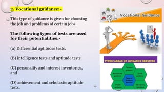 2. Vocational guidance:-
This type of guidance is given for choosing
the job and problems of certain jobs.
The following types of tests are used
for their potentialities:-
(a) Differential aptitudes tests.
(B) intelligence tests and aptitude tests.
(C) personality and interest inventories,
and
(D) achievement and scholastic aptitude
tests.
 