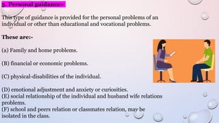 3. Personal guidance:-
This type of guidance is provided for the personal problems of an
individual or other than educational and vocational problems.
These are:-
(a) Family and home problems.
(B) financial or economic problems.
(C) physical-disabilities of the individual.
(D) emotional adjustment and anxiety or curiosities.
(E) social relationship of the individual and husband wife relations
problems.
(F) school and peers relation or classmates relation, may be
isolated in the class.
 