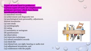 Types of tools used in guidance:
Various types of tools are employed in
guidance services which have been
mentioned as follows:-
(1) anecdotal records
(2) achievement and diagnostic test
(3) psychological tests personality, adjustment,
interest inventories
(4) case-study
(5) autobiography
(6) rating
(7) sociometry or sociogram
(8) questionnaire
(9) observation
(10) interview techniques
(11) school cumulative records
(12) check list
(13) clinical test, eye sight, hearing or audio-test
(14) adjustment inventories, and
(15) conferences with the pupils.
 
