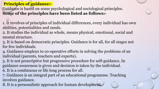 Principles of guidance:-
Guidance is based on some psychological and sociological principles.
Some of the principles have been listed as follows:-
1. It involves of principles of individual differences, every individual has own
abilities, potentialities and needs.
2. It studies the individual as whole, means physical, emotional, social and
mental structure.
3. It is based on democratic principles. Guidance is for all, for all stages not
for few individuals.
4. Guidance employs to co-operative efforts in solving the problems of an
individual (parents, teachers and experts).
5. It is not prescriptive but progressive procedure for self-guidance. In
guidance awareness is given and decision is taken by the individual.
6. It is a continuous or life long process for all.
7. Guidance is an integral part of an educational programme. Teaching
involves guidance.
8. It is a personalistic approach for human development.
 