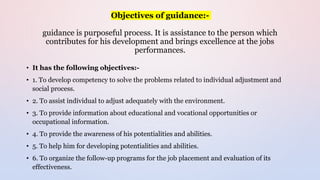 Objectives of guidance:-
guidance is purposeful process. It is assistance to the person which
contributes for his development and brings excellence at the jobs
performances.
• It has the following objectives:-
• 1. To develop competency to solve the problems related to individual adjustment and
social process.
• 2. To assist individual to adjust adequately with the environment.
• 3. To provide information about educational and vocational opportunities or
occupational information.
• 4. To provide the awareness of his potentialities and abilities.
• 5. To help him for developing potentialities and abilities.
• 6. To organize the follow-up programs for the job placement and evaluation of its
effectiveness.
 