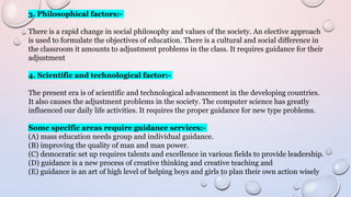 3. Philosophical factors:-
There is a rapid change in social philosophy and values of the society. An elective approach
is used to formulate the objectives of education. There is a cultural and social difference in
the classroom it amounts to adjustment problems in the class. It requires guidance for their
adjustment
4. Scientific and technological factor:-
The present era is of scientific and technological advancement in the developing countries.
It also causes the adjustment problems in the society. The computer science has greatly
influenced our daily life activities. It requires the proper guidance for new type problems.
Some specific areas require guidance services:-
(A) mass education needs group and individual guidance.
(B) improving the quality of man and man power.
(C) democratic set up requires talents and excellence in various fields to provide leadership.
(D) guidance is a new process of creative thinking and creative teaching and
(E) guidance is an art of high level of helping boys and girls to plan their own action wisely
 