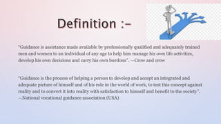 “Guidance is assistance made available by professionally qualified and adequately trained
men and women to an individual of any age to help him manage his own life activities,
develop his own decisions and carry his own burdons”. —Crow and crow
“Guidance is the process of helping a person to develop and accept an integrated and
adequate picture of himself and of his role in the world of work, to test this concept against
reality and to convert it into reality with satisfaction to himself and benefit to the society”.
—National vocational guidance association (USA)
 