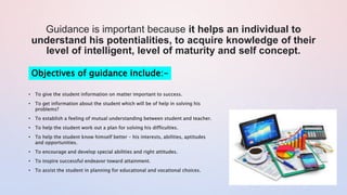 Guidance is important because it helps an individual to
understand his potentialities, to acquire knowledge of their
level of intelligent, level of maturity and self concept.
Objectives of guidance include:-
• To give the student information on matter important to success.
• To get information about the student which will be of help in solving his
problems?
• To establish a feeling of mutual understanding between student and teacher.
• To help the student work out a plan for solving his difficulties.
• To help the student know himself better – his interests, abilities, aptitudes
and opportunities.
• To encourage and develop special abilities and right attitudes.
• To inspire successful endeavor toward attainment.
• To assist the student in planning for educational and vocational choices.
 